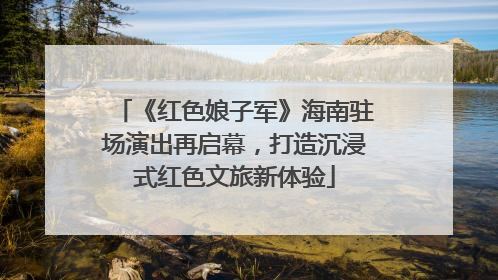 《红色娘子军》海南驻场演出再启幕，打造沉浸式红色文旅新体验