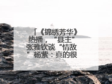 《锦绣芳华》热播，“县主”张雅钦谈“情敌”杨紫：真的很卷丨谈艺录