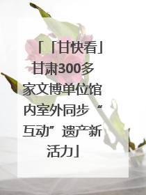 「甘快看」甘肃300多家文博单位馆内室外同步“互动”遗产新活力
