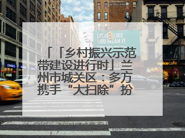「乡村振兴示范带建设进行时」兰州市城关区：多方携手“大扫除”扮靓乡村“颜值”