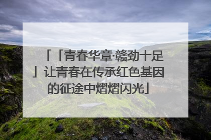 「青春华章·赣劲十足」让青春在传承红色基因的征途中熠熠闪光