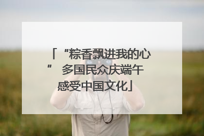 “粽香飘进我的心” 多国民众庆端午感受中国文化
