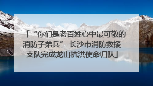 “你们是老百姓心中最可敬的消防子弟兵” 长沙市消防救援支队完成龙山抗洪使命归队
