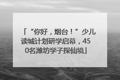“你好，烟台！”少儿读城计划研学启幕，450名潍坊学子探仙境