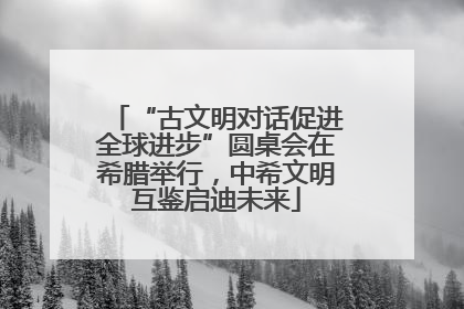 “古文明对话促进全球进步”圆桌会在希腊举行，中希文明互鉴启迪未来
