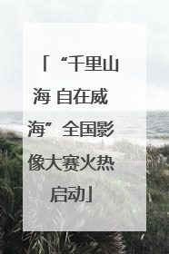 “千里山海 自在威海”全国影像大赛火热启动