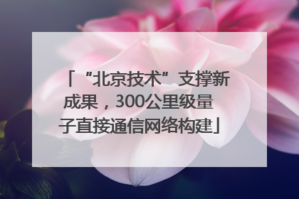 “北京技术”支撑新成果，300公里级量子直接通信网络构建
