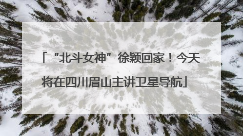 “北斗女神”徐颖回家！今天将在四川眉山主讲卫星导航