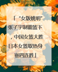 “女版姚明”张子宇制霸篮下，中国女篮大胜日本女篮取热身赛四连胜
