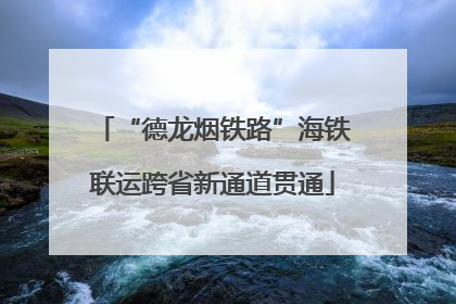 “德龙烟铁路”海铁联运跨省新通道贯通