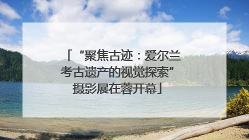 “聚焦古迹：爱尔兰考古遗产的视觉探索”摄影展在蓉开幕