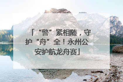“警”紧相随，守护“舟”全！永州公安护航龙舟赛