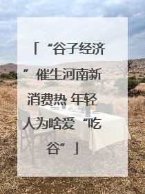 “谷子经济”催生河南新消费热 年轻人为啥爱“吃谷”