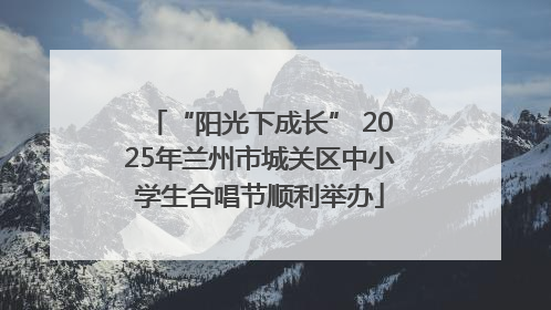“阳光下成长” 2025年兰州市城关区中小学生合唱节顺利举办