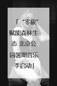 “零碳”赋能森林生态 北京公园暑期音乐季启动