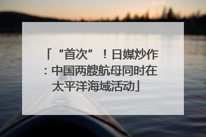 “首次”！日媒炒作：中国两艘航母同时在太平洋海域活动