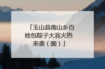玉山县南山乡百姓包粽子大赛火热来袭（图）