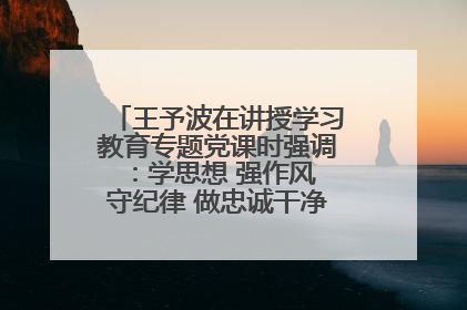 王予波在讲授学习教育专题党课时强调：学思想 强作风 守纪律 做忠诚干净担当的共产党员