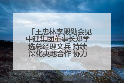 王忠林李殿勋会见中建集团董事长郑学选总经理文兵 持续深化央地合作 协力推动支点建设