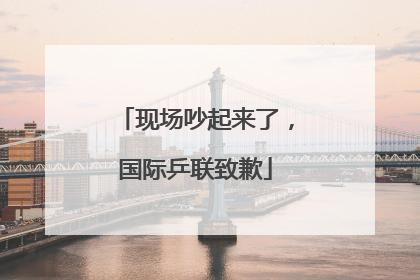 现场吵起来了，国际乒联致歉