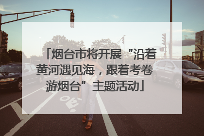 烟台市将开展“沿着黄河遇见海，跟着考卷游烟台”主题活动