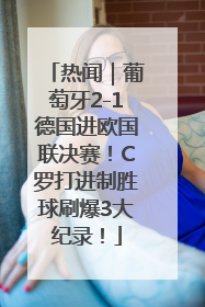 热闻｜葡萄牙2-1德国进欧国联决赛！C罗打进制胜球刷爆3大纪录！