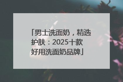 男士洗面奶，精选护肤：2025十款好用洗面奶品牌