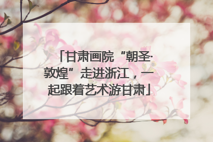 甘肃画院“朝圣·敦煌”走进浙江，一起跟着艺术游甘肃