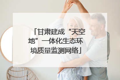 甘肃建成“天空地”一体化生态环境质量监测网络