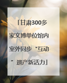 甘肃300多家文博单位馆内室外同步“互动”遗产新活力