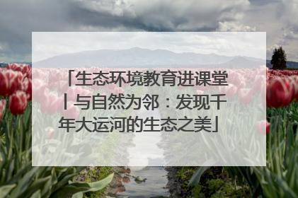 生态环境教育进课堂丨与自然为邻：发现千年大运河的生态之美