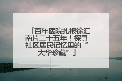 百年医院扎根徐汇南片二十五年！探寻社区居民记忆里的“大华珍藏”