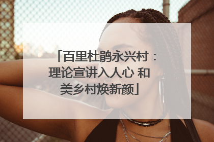 百里杜鹃永兴村：理论宣讲入人心 和美乡村焕新颜
