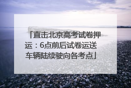 直击北京高考试卷押运：6点前后试卷运送车辆陆续驶向各考点