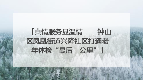 真情服务显温情——钟山区凤凰街道兴隆社区打通老年体检“最后一公里”