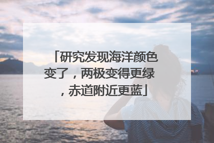 研究发现海洋颜色变了，两极变得更绿，赤道附近更蓝