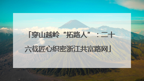 穿山越岭“拓路人”：二十六载匠心织密浙江共富路网