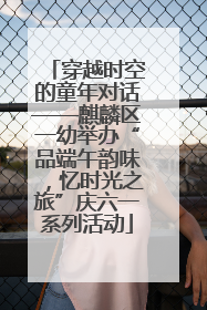 穿越时空的童年对话——麒麟区一幼举办“品端午韵味，忆时光之旅”庆六一系列活动