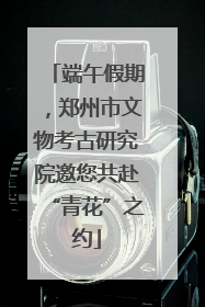 端午假期，郑州市文物考古研究院邀您共赴“青花”之约