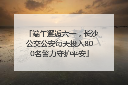 端午邂逅六一，长沙公交公安每天投入800名警力守护平安