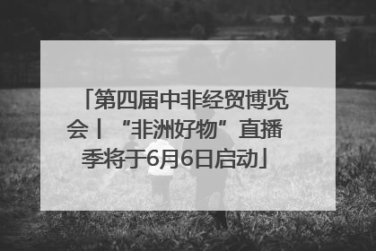 第四届中非经贸博览会丨“非洲好物”直播季将于6月6日启动