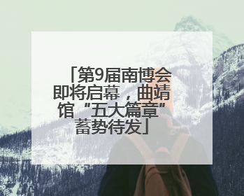 第9届南博会即将启幕，曲靖馆“五大篇章”蓄势待发