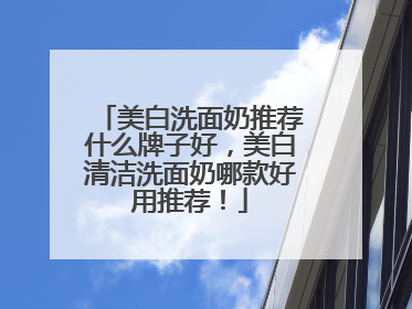 美白洗面奶推荐什么牌子好，美白清洁洗面奶哪款好用推荐！