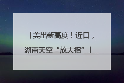 美出新高度！近日，湖南天空“放大招”