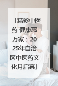 精彩中医药 健康惠万家：2025年自治区中医药文化月启幕