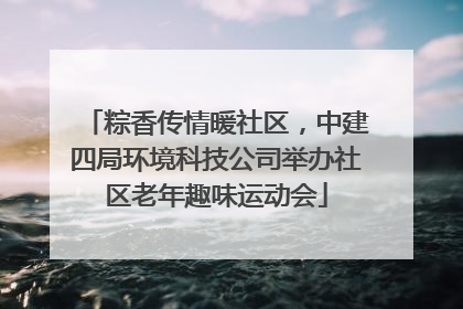 粽香传情暖社区，中建四局环境科技公司举办社区老年趣味运动会