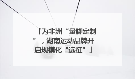 为非洲“量脚定制”，湖南运动品牌开启规模化“远征”