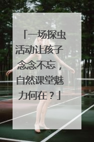 一场探虫活动让孩子念念不忘，自然课堂魅力何在？