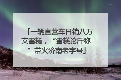 一辆直营车日销八万支雪糕，“雪糕论斤称”带火济南老字号