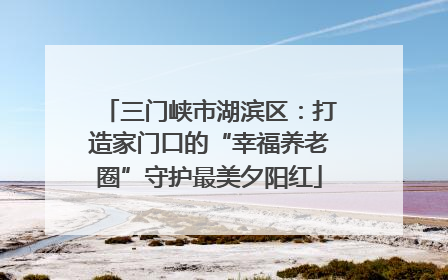 三门峡市湖滨区：打造家门口的“幸福养老圈”守护最美夕阳红